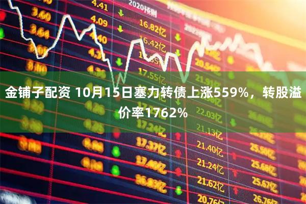 金铺子配资 10月15日塞力转债上涨559%，转股溢价率1762%