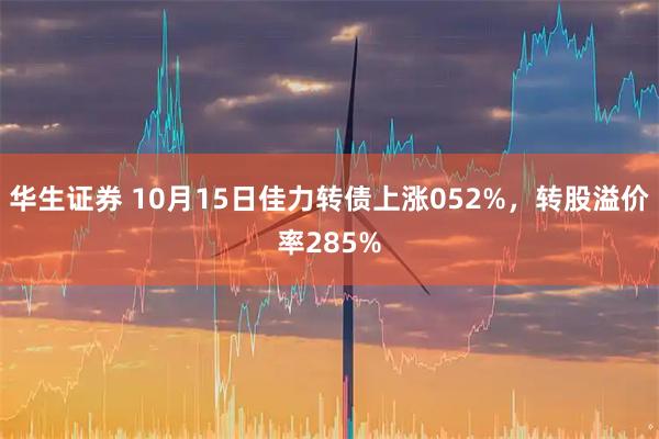 华生证券 10月15日佳力转债上涨052%，转股溢价率285%