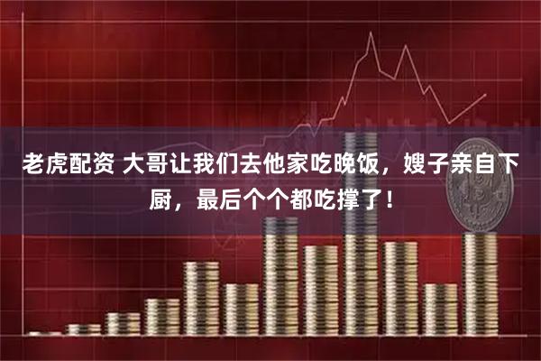 老虎配资 大哥让我们去他家吃晚饭，嫂子亲自下厨，最后个个都吃撑了！