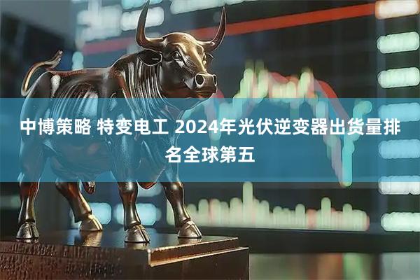 中博策略 特变电工 2024年光伏逆变器出货量排名全球第五