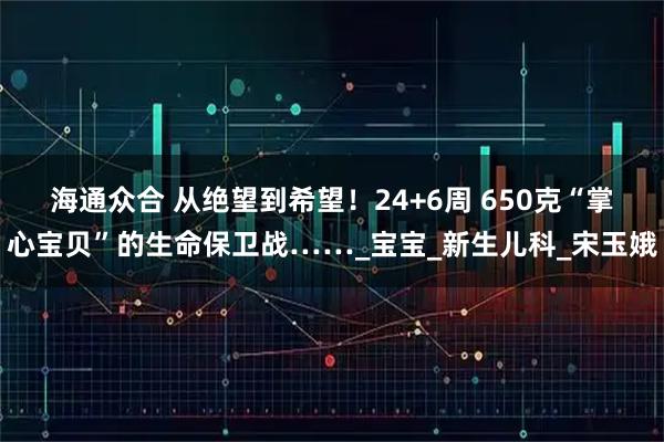 海通众合 从绝望到希望！24+6周 650克“掌心宝贝”的生命保卫战……_宝宝_新生儿科_宋玉娥