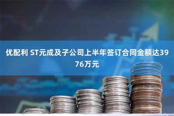 优配利 ST元成及子公司上半年签订合同金额达3976万元