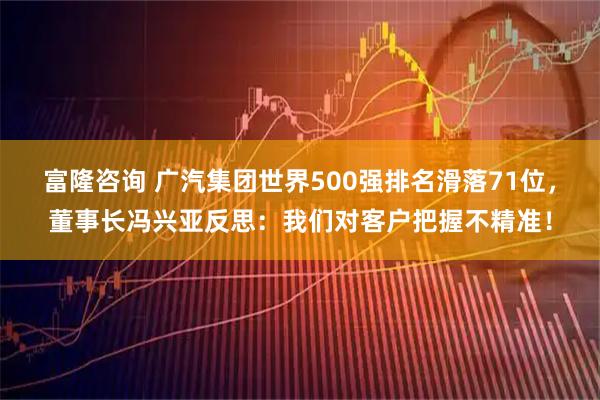 富隆咨询 广汽集团世界500强排名滑落71位，董事长冯兴亚反思：我们对客户把握不精准！