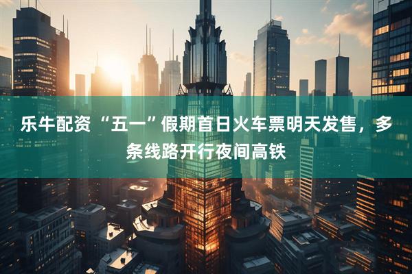 乐牛配资 “五一”假期首日火车票明天发售，多条线路开行夜间高铁