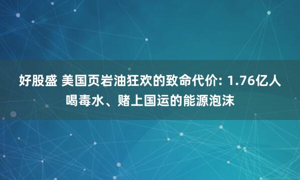 好股盛 美国页岩油狂欢的致命代价: 1.76亿人喝毒水、赌上国运的能源泡沫