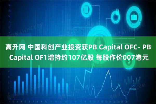 高升网 中国科创产业投资获PB Capital OFC- PB Capital OF1增持约107亿股 每股作价007港元