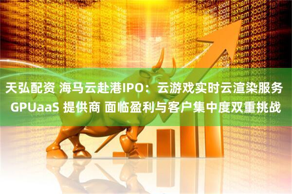 天弘配资 海马云赴港IPO：云游戏实时云渲染服务 GPUaaS 提供商 面临盈利与客户集中度双重挑战