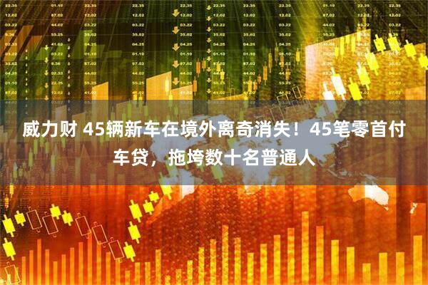 威力财 45辆新车在境外离奇消失！45笔零首付车贷，拖垮数十名普通人