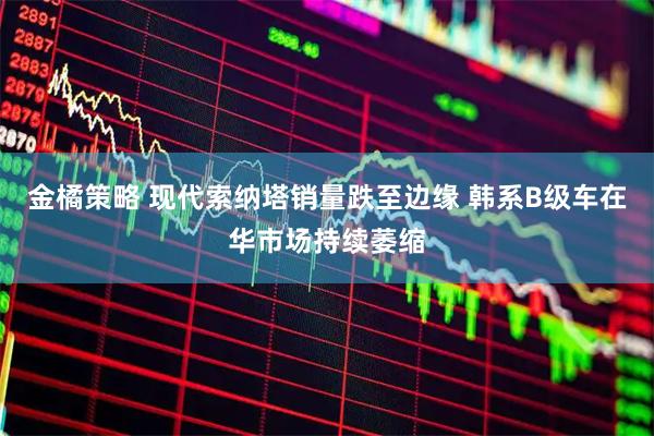 金橘策略 现代索纳塔销量跌至边缘 韩系B级车在华市场持续萎缩