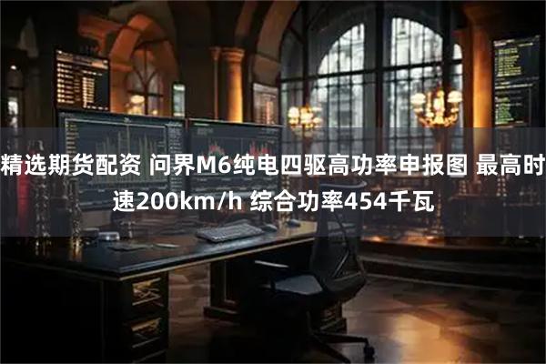 精选期货配资 问界M6纯电四驱高功率申报图 最高时速200km/h 综合功率454千瓦