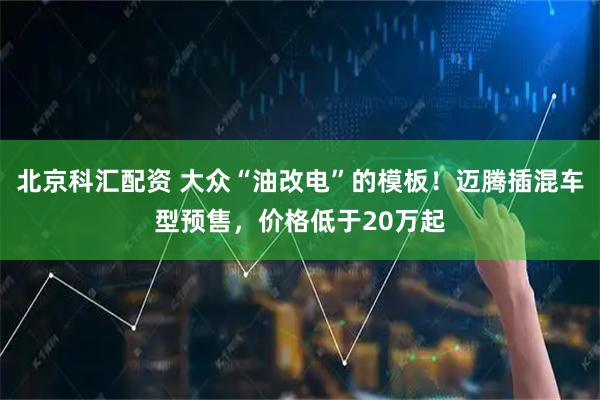 北京科汇配资 大众“油改电”的模板！迈腾插混车型预售，价格低于20万起