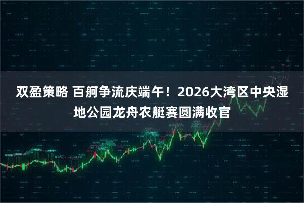 双盈策略 百舸争流庆端午！2026大湾区中央湿地公园龙舟农艇赛圆满收官