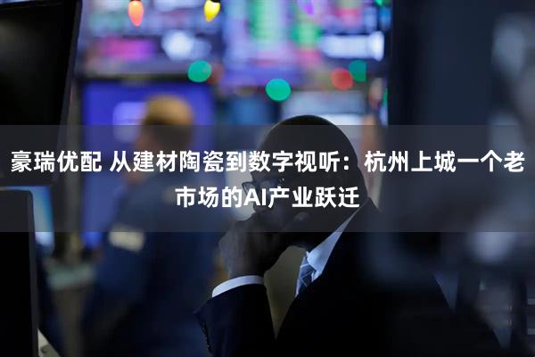 豪瑞优配 从建材陶瓷到数字视听：杭州上城一个老市场的AI产业跃迁