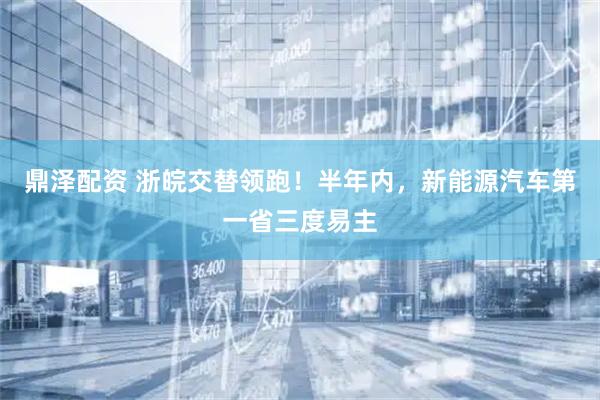 鼎泽配资 浙皖交替领跑！半年内，新能源汽车第一省三度易主