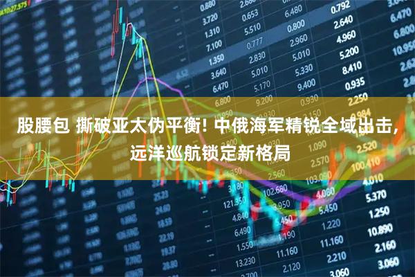 股腰包 撕破亚太伪平衡! 中俄海军精锐全域出击, 远洋巡航锁定新格局