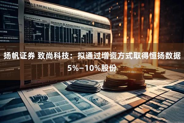 扬帆证券 致尚科技：拟通过增资方式取得恒扬数据5%—10%股份